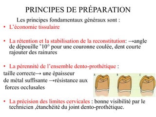 PRINCIPES DE PRÉPARATION
Les principes fondamentaux généraux sont :
• L’économie tissulaire
• La rétention et la stabilisation de la reconstitution: →angle
de dépouille ˜10° pour une couronne coulée, dent courte
rajouter des rainures
• La pérennité de l’ensemble dento-prothétique :
taille correcte→ une épaisseur
de métal suffisante →résistance aux
forces occlusales
• La précision des limites cervicales : bonne visibilité par le
technicien ,étanchéité du joint dento-prothétique.
 