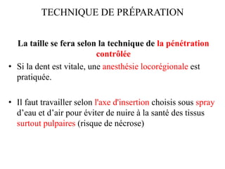 TECHNIQUE DE PRÉPARATION
La taille se fera selon la technique de la pénétration
contrôlée
• Si la dent est vitale, une anesthésie locorégionale est
pratiquée.
• Il faut travailler selon l'axe d'insertion choisis sous spray
d’eau et d’air pour éviter de nuire à la santé des tissus
surtout pulpaires (risque de nécrose)
 