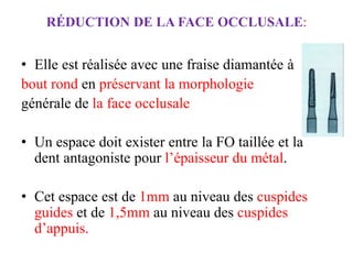 RÉDUCTION DE LA FACE OCCLUSALE:
• Elle est réalisée avec une fraise diamantée à
bout rond en préservant la morphologie
générale de la face occlusale
• Un espace doit exister entre la FO taillée et la
dent antagoniste pour l’épaisseur du métal.
• Cet espace est de 1mm au niveau des cuspides
guides et de 1,5mm au niveau des cuspides
d’appuis.
 