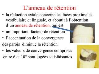 L’anneau de rétention
• la réduction axiale concerne les faces proximales,
vestibulaire et linguale, et aboutit à l’obtention
d’un anneau de rétention, qui est
• un important facteur de rétention
• l’accentuation de la convergence
des parois diminue la rétention
• les valeurs de convergence comprises
entre 6 et 10° sont jugées satisfaisantes
 