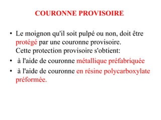 COURONNE PROVISOIRE
• Le moignon qu'il soit pulpé ou non, doit être
protégé par une couronne provisoire.
Cette protection provisoire s'obtient:
• à l'aide de couronne métallique préfabriquée
• à l'aide de couronne en résine polycarboxylate
préformée.
 