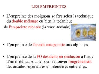 LES EMPREINTES
• L’empreinte des moignons se fera selon la technique
du double mélange ou bien la technique
de l'empreinte rebasée (la wash-technic)
• L’empreinte de l'arcade antagoniste aux alginates.
• L’empreinte de la FO des dents en occlusion à l’aide
d’un matériau souple pour retrouver l'engrènement
des arcades supérieures et inférieures entre elles.
 