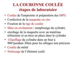 LA COURONNE COULÉE
étapes de laboratoire
• Coulée de l'empreinte et préparation des MPU
• Confection de la maquette en cire
• Fixation de la tige de coulée
• Mise en revêtement : remplissage du cylindre
• enrobage de la maquette avec un matériau
réfractaire et sa mise en place dans le cylindre
• Chauffage du cylindre dans un four à
900°pendant 30mn pour les alliages non précieux
• Coulée du métal
• Nettoyage de l’élément coulé
 