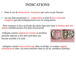 INDICATIONS
• Dans le cas de destructions coronaires par carie ou par fracture
• sur une dent postérieure en malposition et dont la face occlusale
n'engrène pas physiologiquement avec les antagonistes.
-Pour restaurer la face occlusale des dents égressées dont la hauteur doit être
réduite (rétablissement d'un plan d'occlusion)
-Indiquée comme support de crochet en prothèse
partielle adjointe à titre préventif dans une
bouche sensible à la carie
- Indiquée comme moyen d'ancrage dans un bridge et comme support
d'attachement intra- ou extra-coronaire dans le cas de prothèses hybrides.
 