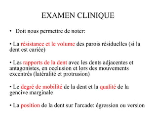 EXAMEN CLINIQUE
• Doit nous permettre de noter:
• La résistance et le volume des parois résiduelles (si la
dent est cariée)
• Les rapports de la dent avec les dents adjacentes et
antagonistes, en occlusion et lors des mouvements
excentrés (latéralité et protrusion)
• Le degré de mobilité de la dent et la qualité de la
gencive marginale
• La position de la dent sur l'arcade: égression ou version
 