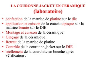 LA COURONNE JACKET EN CERAMIQUE
(laboratoire)
• confection de la matrice de platine sur le die
• application et cuisson de la couche opaque sur la
matrice brunie sur le DIE
• Montage et cuisson de la céramique
• Glaçage de la céramique
• Retrait de la matrice de platine
• Contrôle de la couronne-jacket sur le DIE
• scellement de la couronne en bouche après
vérification .
 