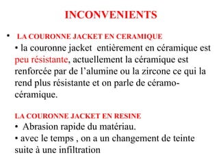 INCONVENIENTS
• LA COURONNE JACKET EN CERAMIQUE
• la couronne jacket entièrement en céramique est
peu résistante, actuellement la céramique est
renforcée par de l’alumine ou la zircone ce qui la
rend plus résistante et on parle de céramo-
céramique.
LA COURONNE JACKET EN RESINE
• Abrasion rapide du matériau.
• avec le temps , on a un changement de teinte
suite à une infiltration
 