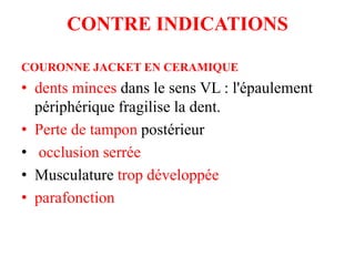 CONTRE INDICATIONS
COURONNE JACKET EN CERAMIQUE
• dents minces dans le sens VL : l'épaulement
périphérique fragilise la dent.
• Perte de tampon postérieur
• occlusion serrée
• Musculature trop développée
• parafonction
 
