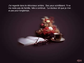 J'ai regardé dans le rétroviseur arrière.  Ses yeux scintillaient. 'Il ne me reste pas de famille, 'elle a continué.  'Le docteur dit que je n'en ai pas pour longtemps. 