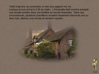 Voilà vingt ans, je conduisais un taxi pour gagner ma vie. Lorsque je suis arrivé à 2:30 du matin.  L'immeuble était sombre excepté une simple lumière dans une fenêtre du rez-de-chaussée.  Dans ces circonstances, plusieurs chauffeurs auraient seulement klaxonné une ou deux fois, attendu une minute et seraient repartis  