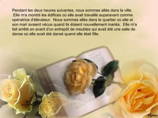 Pendant les deux heures suivantes, nous sommes allés dans la ville.  Elle m'a montré les édifices où elle avait travaillé auparavant comme opératrice d'élévateur.  Nous sommes allés dans le quartier où elle et son mari avaient vécus quand ils étaient nouvellement mariés.  Elle m'a fait arrêté en avant d'un entrepôt de meubles qui avait été une salle de danse où elle avait été dansé quand elle était fille.    