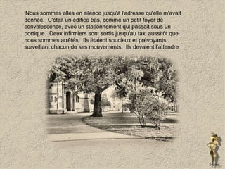 'Nous sommes allés en silence jusqu'à l'adresse qu'elle m'avait donnée.  C'était un édifice bas, comme un petit foyer de convalescence, avec un stationnement qui passait sous un portique.  Deux infirmiers sont sortis jusqu'au taxi aussitôt que nous sommes arrêtés.  Ils étaient soucieux et prévoyants, surveillant chacun de ses mouvements.  Ils devaient l'attendre  