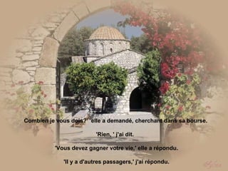   Combien je vous dois?'  elle a demandé, cherchant dans sa bourse.    'Rien, ' j'ai dit.   'Vous devez gagner votre vie,' elle a répondu. 'Il y a d'autres passagers,' j'ai répondu. 