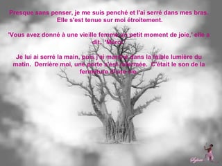 Presque sans penser, je me suis penché et l'ai serré dans mes bras.  Elle s'est tenue sur moi étroitement. 'Vous avez donné à une vieille femme un petit moment de joie,' elle a dit.  'Merci.' Je lui ai serré la main, puis j'ai marché dans la faible lumière du matin.  Derrière moi, une porte s'est refermée.  C'était le son de la fermeture d'une vie. 