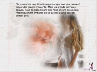 Nous sommes conditionnés à penser que nos vies circulent autour des grands moments.  Mais les grands moments souvent nous saisissent sans que nous soyons au courant, magnifiquement emballés de ce que les autres peuvent penser petit.  