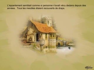 L'appartement semblait comme si personne n'avait vécu dedans depuis des années.  Tous les meubles étaient recouverts de draps.    