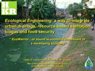 Ecological Engineering: a way to integrate
urban drainage, resource-based sanitation,
biogas and food security
  “ EcoWarrior…or sound economical investment of
               a developing economy”




           Jean O. Lacoursière & Lena B.-M. Vought
             Man & Biosphere Health research group
                Kristianstad University, Sweden
 