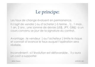 Le principe:
Les taux de change évoluent en permanence,
Il s’agit de vendre ( ou d’acheter ) à terme , 1j , 1 mois ,
1 an, 2 ans , une somme de devise (US$, JPY, GB£) a un
cours convenu se jour de la signature du contrat.

Avantage : le vendeur ( ou l’acheteur ) limite le risque
et connait d’avance le taux auquel l’opération sera
réalisée.

Inconvénient : si l’évolution est défavorable , il y aura
un coût a supporter
  Eric Poisson                                       2/29/2012   2
 