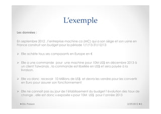L’exemple
Les données :

En septembre 2012 , l’entreprise machine co (MC) qui a son siège et son usine en
France construit son budget pour la période 1/1/13-31/12/13

  Elle achète tous ses composants en Europe en €

  Elle a une commande pour une machine pour 10M US$ en décembre 2013 à
  un client Taiwanais , la commande est libellée en US$ et sera payée à la
  livraison.

  Elle va donc recevoir 10 Millions de US$ et devra les vendre pour les convertir
  en Euro pour assurer son fonctionnement

  Elle ne connait pas au jour de l’établissement du budget l’évolution des taux de
  change , elle est donc « exposée » pour 10M US$ pour l’année 2013

   Eric Poisson                                                           2/29/2012   3
 