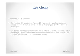 Les choix

L’entreprise MC a 2 options:

  Elle vend les US$ au cours de l’année 2013 au moment ou elle encaisse les
  ventes au taux du jour , et prend « le risque de change ». C’est la solution la
  plus risquée.

  Elle décide d’anticiper et de limiter le risque . Elle va opter pour une « couverture
  de change » qui est une assurance contre l’évolution des taux de change . Elle
  consulte ses banquiers pour connaitre les options.




  Eric Poisson                                                              2/29/2012   4
 