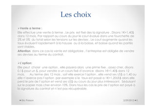 Les choix
  Vente a terme :
Elle effectue une vente à terme . Le prix est fixé des la signature . Disons 1€=1,40$
dans 12 mois. Par rapport au cours du jour le cout évolue dans une fourchette de
2% et 5% du total selon les tensions sur les devises . Le cout augmente quand les
taux évoluent rapidement à la hausse ou à la baisse, et baisse quand les parités
sont stables.
Attention dans ce cas la vente est obligatoire , l’entreprise est obligée de vendre
ses devises au terme du contrat.

  L’option:
Elle peut choisir une option , elle payera alors une prime fixe , assez cher, disons
0,1$ pour un $, pour vendre a un cours fixé d’avance disons 1€=1,40$ dans 12
mois.    Au terme des 12 mois , soit elle exerce l’option , elle vend ses US$ a 1,40 ou
elle n’exerce pas l’option par exemple si le taux est passé a 1€=1,20US$ alors elle
perd le prix de l’option et vend ses US$ au cours du jour plus intéressant. Séduisant
sur le papier mais cher environ 10%. Dans tous les cas le prix de l’option est payé à
la signature du contrat et n’est pas récupérable.


  Eric Poisson                                                               2/29/2012   5
 