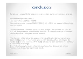 conclusion
Conclusion : on peut limiter les pertes en procédant à une couverture de change

hypothèse budgétaire : 7692K€
Sans couverture : 6667K€ (-1025K€)
Avec couverture de change 7142K€ (-550K€) soit +475 K€ par rapport a l’hypothèse
sans couverture

La comptabilité ne s’intéresse pas au taux du budget , elle raisonne au cout du
jour. Elle enregistrera les opérations au taux réel , et comptabilisera les opérations
de couverture de change en résultat financier.

Attention : on est jamais sur de gagner , si le $ avait évolué dans un sens inverse
disons 1,60$ pour un € , l’entreprise qui a souscrit des couverture est obligée de
vendre les $ au taux convenu,(1€=1,40US$) elle devrait alors constater une perte sur
la couverture de change.
D’où l’intéret des options , on est certain que le cout ne dépassera le prix de
l’option , mais le cout de la prime est élevé.


  Eric Poisson                                                               2/29/2012   8
 
