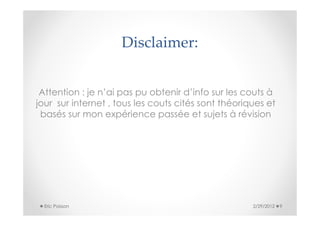 Disclaimer:


 Attention : je n’ai pas pu obtenir d’info sur les couts à
jour sur internet , tous les couts cités sont théoriques et
 basés sur mon expérience passée et sujets à révision




  Eric Poisson                                       2/29/2012   9
 