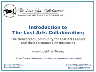 www.LostArtsNA.org
E-Mail: info@LostArtsNA.org
Telephone: 1(978)707-5001
Introduction to
The Lost Arts Collaborative;
The Networked Community for Lost Art Leaders
and their Customer Constituencies
Speaker: Phil Wilson,
Executive Director
Come for our rich content; Stay for our awesome communities!
 