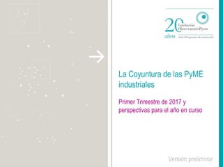 La Coyuntura de las PyME
industriales
Primer Trimestre de 2017 y
perspectivas para el año en curso
Versión preliminar
 