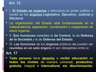 Art. 12
 I. El Estado se organiza y estructura su poder público a
través de los órganos Legislativo, Ejecutivo, Judicial y
Electoral.
 La organización del Estado está fundamentada en la
independencia, separación, coordinación y cooperación de
estos órganos.
 II. Son funciones estatales la de Control, la de Defensa
de la Sociedad y la de Defensa del Estado.
 III. Las funciones de los órganos públicos no pueden ser
reunidas en un solo órgano ni son delegables entre si.
Art. 17
 Toda persona tiene derecho a recibir educación en
todos los niveles de manera universal, productiva,
gratuita, integral e intercultural, sin discriminación.
 