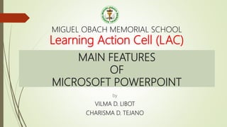 MAIN FEATURES
OF
MICROSOFT POWERPOINT
by
VILMA D. LIBOT
CHARISMA D. TEJANO
MIGUEL OBACH MEMORIAL SCHOOL
Learning Action Cell (LAC)
 