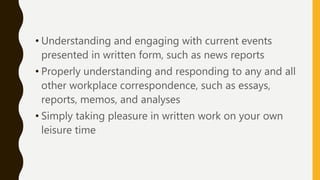 • Understanding and engaging with current events
presented in written form, such as news reports
• Properly understanding and responding to any and all
other workplace correspondence, such as essays,
reports, memos, and analyses
• Simply taking pleasure in written work on your own
leisure time
 