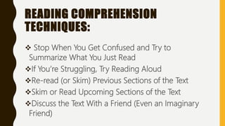 READING COMPREHENSION
TECHNIQUES:
 Stop When You Get Confused and Try to
Summarize What You Just Read
If You’re Struggling, Try Reading Aloud
Re-read (or Skim) Previous Sections of the Text
Skim or Read Upcoming Sections of the Text
Discuss the Text With a Friend (Even an Imaginary
Friend)
 