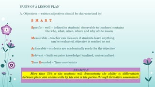 PARTS OF A LESSON PLAN
A. Objectives – written objectives should be characterized by:
pecific – well – defined to students; observable to teachers; contains
the who, what, when, where and why of the lesson
easurable – teacher can measure if students learn anything,
can be evaluated, objective is reached or not
chievable – students are academically ready for the objective
elevant – build on prior knowledge; localized, contextualized
ime ounded – Time constraints
EXAMPLE
More than 75% of the students will demonstrate the ability to differentiate
between plant and animal cells by the end of the period through formative assessment.
 