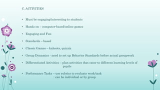 C. ACTIVITIES
• Must be engaging/interesting to students
• Hands on – computer-based/online games
• Engaging and Fun
• Standards – based
• Classic Games – kahoots, quizziz
• Group Dynamics - need to set up Behavior Standards before actual groupwork
• Differentiated Activities – plan activities that cater to different learning levels of
pupils
• Performance Tasks – use rubrics to evaluate work/task
- can be individual or by group
 