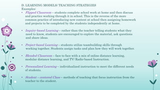D. LEARNING MODELS/ TEACHING STRATEGIES
Examples:
• Flipped Classroom – students complete school work at home and then discuss
and practice working through it in school. This is the reverse of the more
common practice of introducing new content at school then assigning homework
and projects to be completed by the students independently at home.
• Inquiry-based Learning – rather than the teacher telling students what they
need to know, students are encouraged to explore the material, ask questions
and share ideas.
• Project-based Learning – students utilize teambuilding skills through
working together. Students assign tasks and plan how they will work together.
• Blended Classroom – face to face with a mix of online distance learning,
modular distance learning, and TV/ Radio-based Instruction.
• Personalized Learning – individualized instruction to meet the different needs
of students.
• Student – centered Class – methods of teaching that focus instruction from the
teacher to the student.
 
