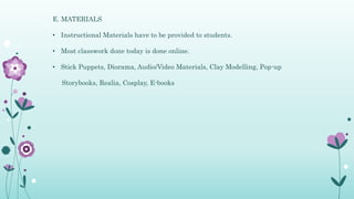 E. MATERIALS
• Instructional Materials have to be provided to students.
• Most classwork done today is done online.
• Stick Puppets, Diorama, Audio/Video Materials, Clay Modelling, Pop-up
Storybooks, Realia, Cosplay, E-books
 