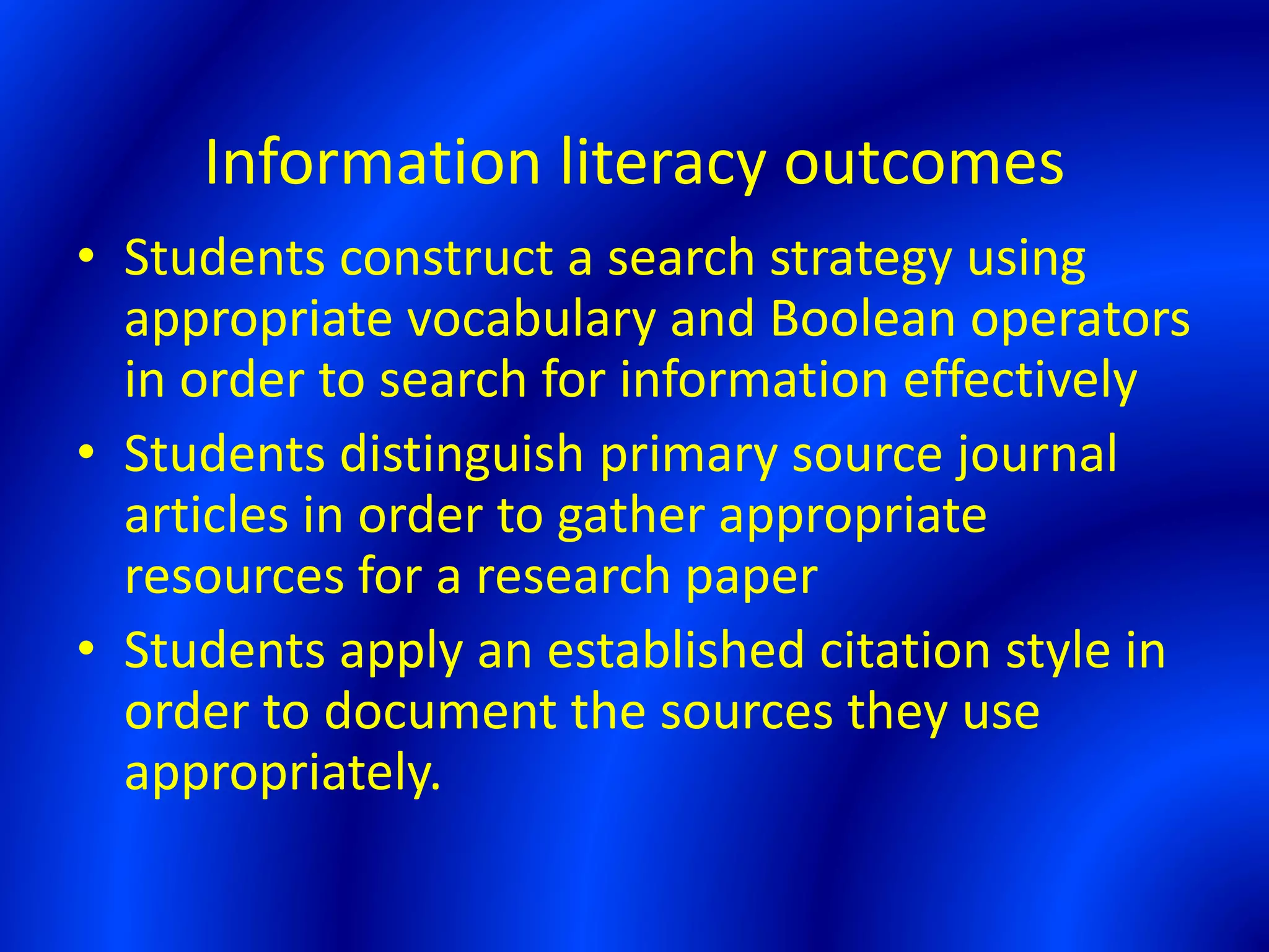 Information literacy outcomes
• Students construct a search strategy using
appropriate vocabulary and Boolean operators
in order to search for information effectively
• Students distinguish primary source journal
articles in order to gather appropriate
resources for a research paper
• Students apply an established citation style in
order to document the sources they use
appropriately.
 