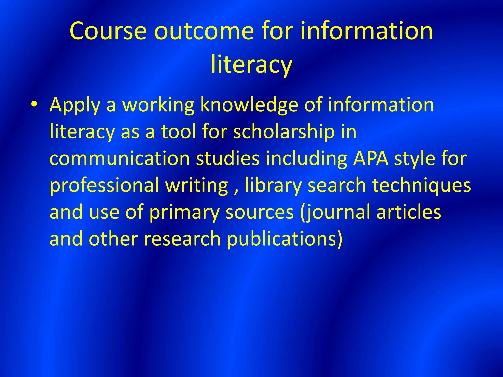 Course outcome for information
literacy
• Apply a working knowledge of information
literacy as a tool for scholarship in
communication studies including APA style for
professional writing , library search techniques
and use of primary sources (journal articles
and other research publications)
 