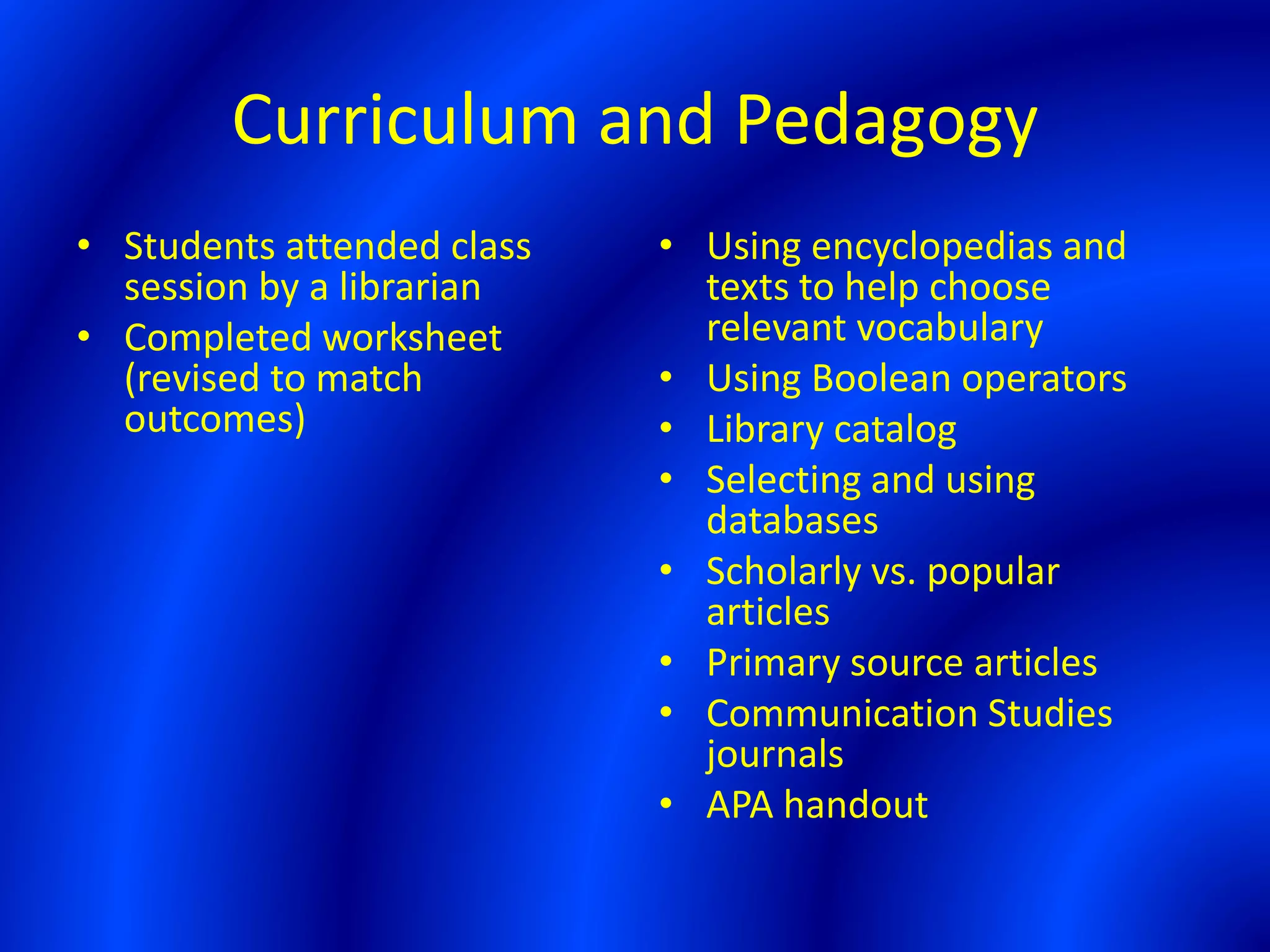 Curriculum and Pedagogy
• Students attended class
session by a librarian
• Completed worksheet
(revised to match
outcomes)
• Using encyclopedias and
texts to help choose
relevant vocabulary
• Using Boolean operators
• Library catalog
• Selecting and using
databases
• Scholarly vs. popular
articles
• Primary source articles
• Communication Studies
journals
• APA handout
 