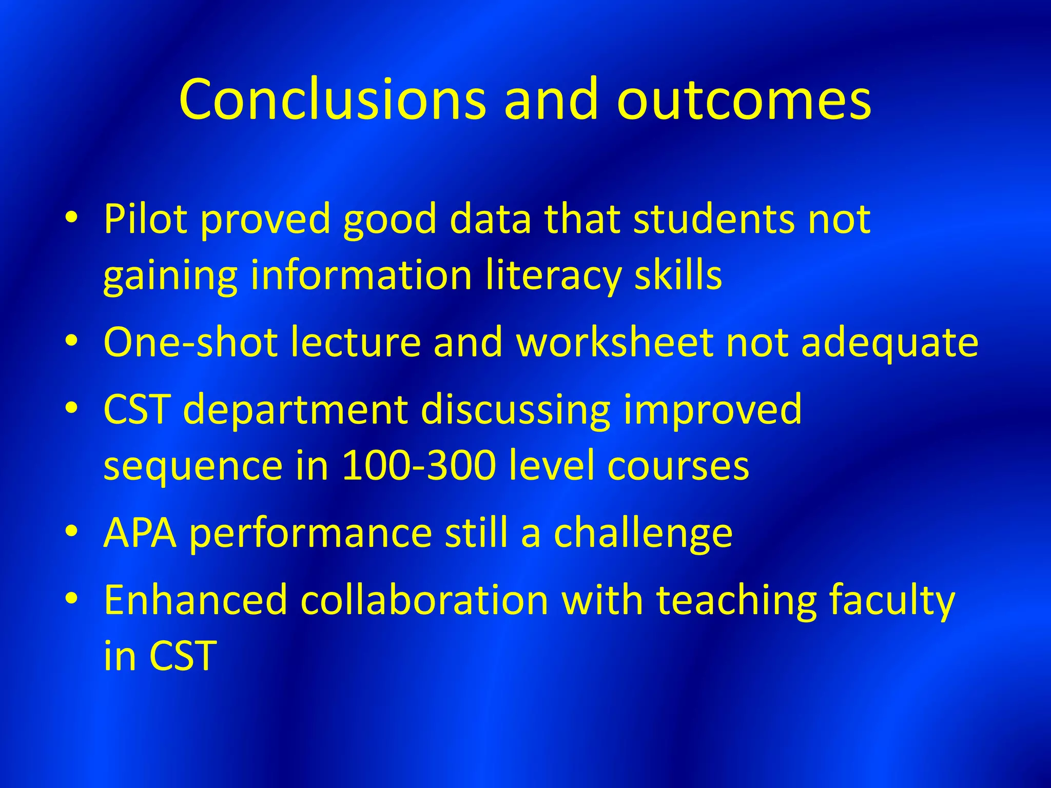Conclusions and outcomes
• Pilot proved good data that students not
gaining information literacy skills
• One-shot lecture and worksheet not adequate
• CST department discussing improved
sequence in 100-300 level courses
• APA performance still a challenge
• Enhanced collaboration with teaching faculty
in CST
 