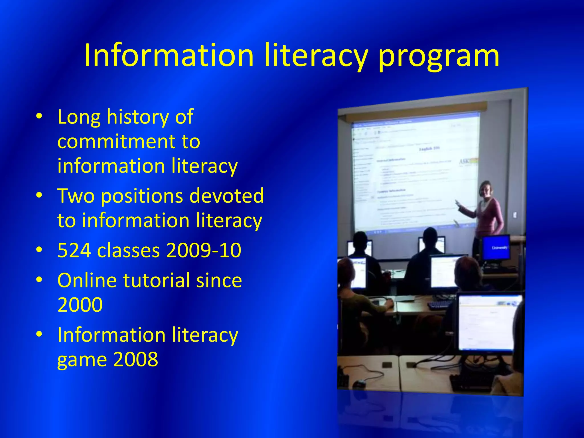 Information literacy program
• Long history of
commitment to
information literacy
• Two positions devoted
to information literacy
• 524 classes 2009-10
• Online tutorial since
2000
• Information literacy
game 2008
 