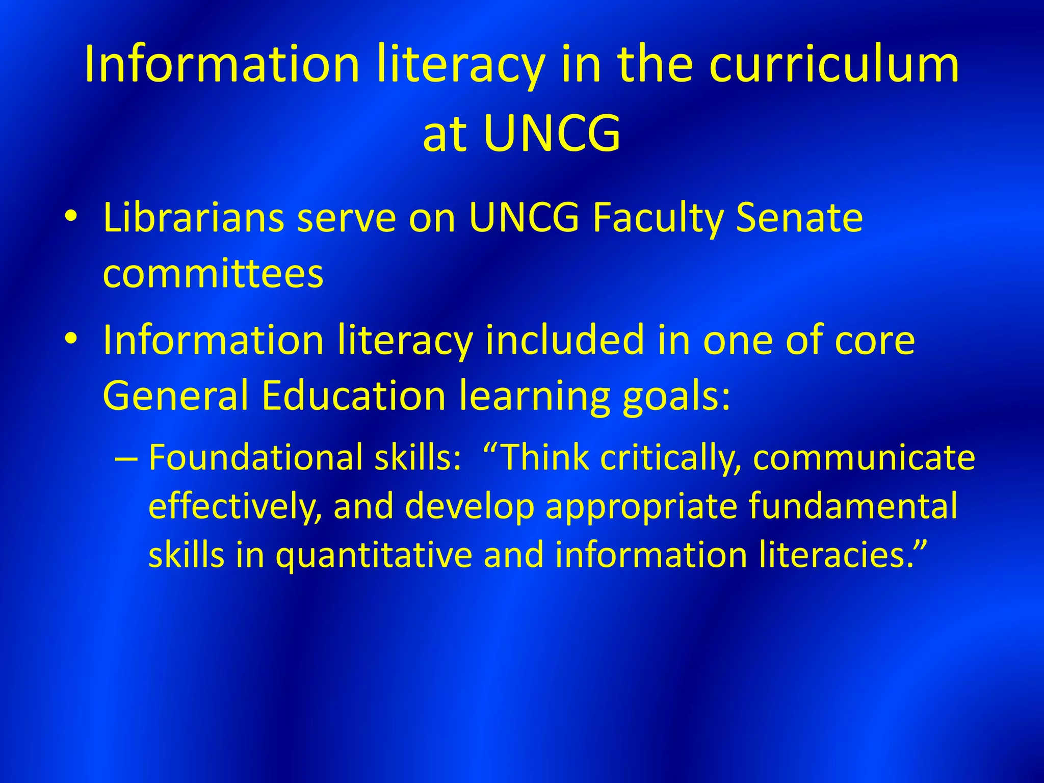 Information literacy in the curriculum
at UNCG
• Librarians serve on UNCG Faculty Senate
committees
• Information literacy included in one of core
General Education learning goals:
– Foundational skills: “Think critically, communicate
effectively, and develop appropriate fundamental
skills in quantitative and information literacies.”
 