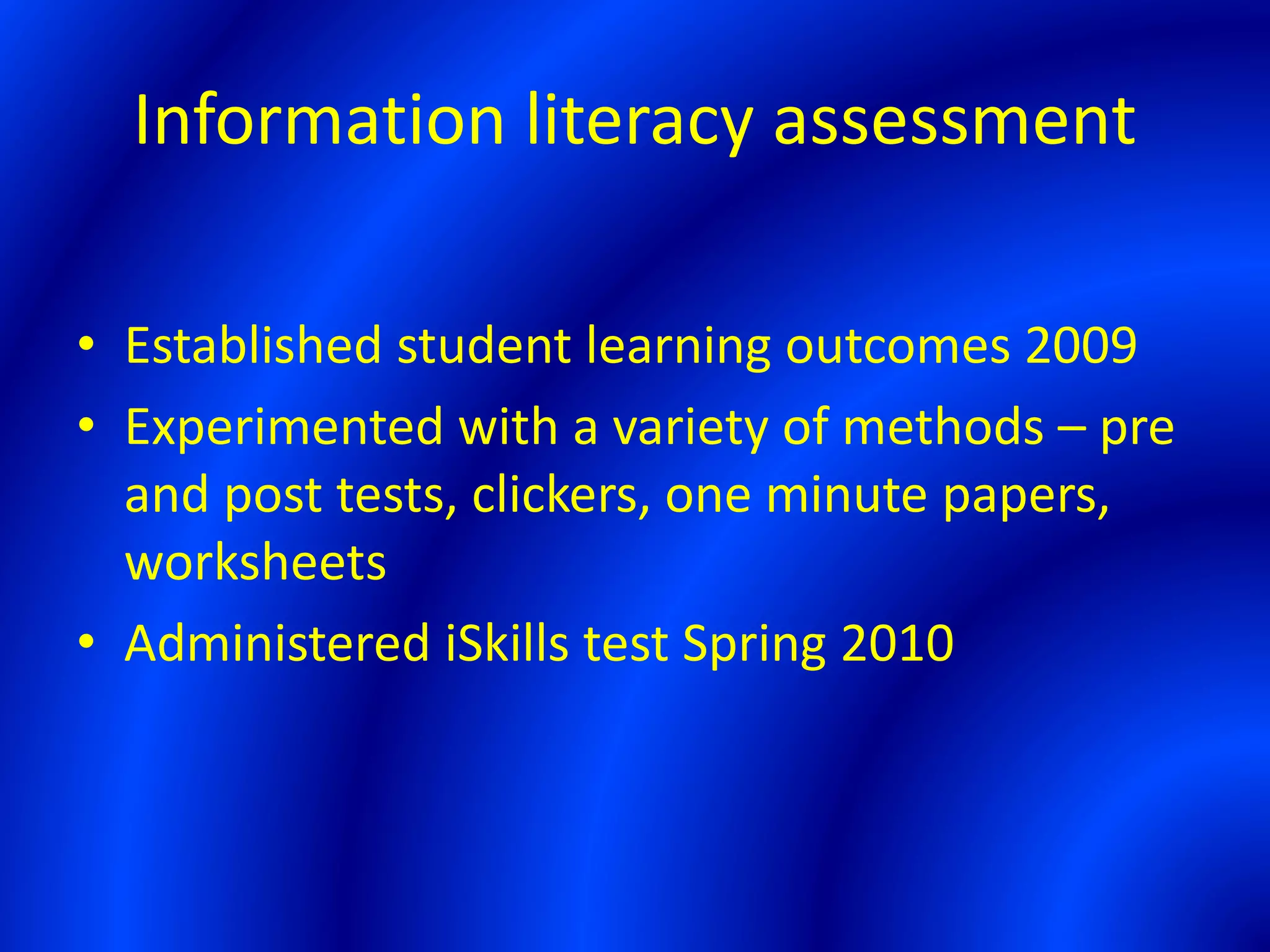 Information literacy assessment
• Established student learning outcomes 2009
• Experimented with a variety of methods – pre
and post tests, clickers, one minute papers,
worksheets
• Administered iSkills test Spring 2010
 