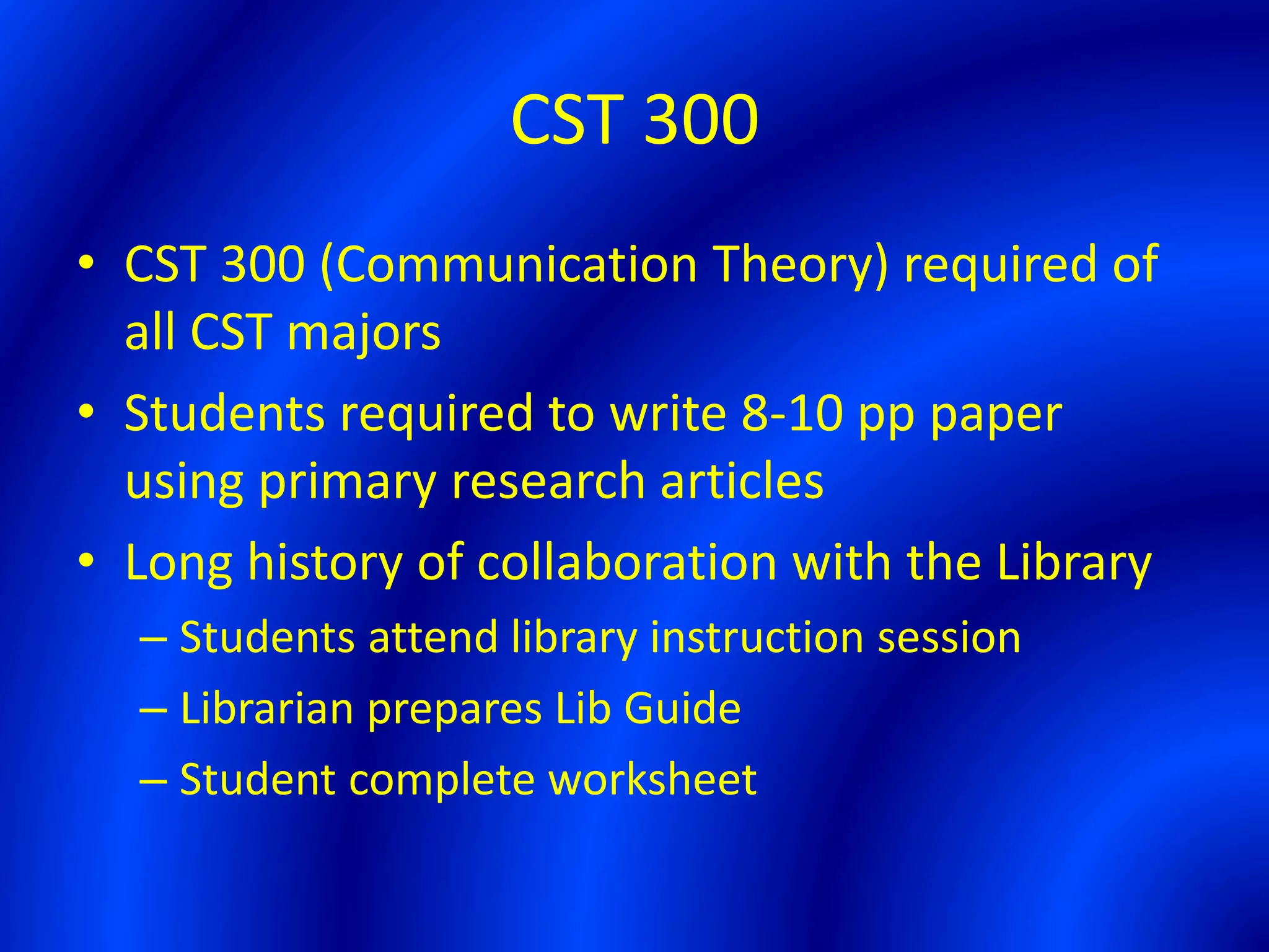 CST 300
• CST 300 (Communication Theory) required of
all CST majors
• Students required to write 8-10 pp paper
using primary research articles
• Long history of collaboration with the Library
– Students attend library instruction session
– Librarian prepares Lib Guide
– Student complete worksheet
 