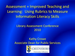 Assessment = Improved Teaching and
Learning: Using Rubrics to Measure
Information Literacy Skills
Library Assessment Conference
2010
Kathy Crowe
Associate Dean for Public Services
 