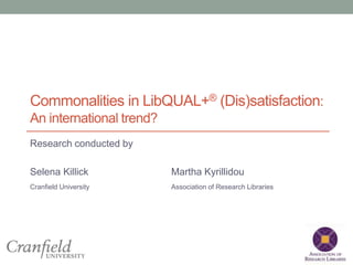 Commonalities in LibQUAL+® (Dis)satisfaction: 
An international trend? 
Research conducted by 
Selena Killick Martha Kyrillidou 
Cranfield University Association of Research Libraries 
 