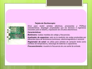 Tarjeta de Osciloscopio:
Sirve para recibir señales eléctricas, procesarlas y PORsus
características, desplegar propiedades que los técnicos ó ingenieros
necesitan para el diseño y reparación de circuitos electrónicos.
Características:
Multímetro: realiza medidas de voltaje y frecuencias.
Analizador de espectros: esto es la medición de ondas producidas por
diferentes tipos de fenómenos luminosos, electromagnéticos ó sonoros
Registrador de señal: se utiliza para señales de variación lenta como
cambios de temperatura y descarga de baterías ó capacitores.
Frecuenciómetro: muestra la frecuencia de una señal de entrada.

 