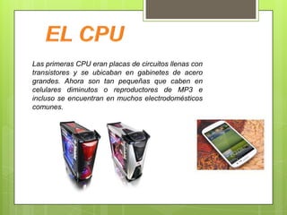 Las primeras CPU eran placas de circuitos llenas con
transistores y se ubicaban en gabinetes de acero
grandes. Ahora son tan pequeñas que caben en
celulares diminutos o reproductores de MP3 e
incluso se encuentran en muchos electrodomésticos
comunes.

 