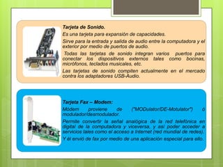 Tarjeta de Sonido.
Es una tarjeta para expansión de capacidades.
Sirve para la entrada y salida de audio entre la computadora y el
exterior por medio de puertos de audio.
Todas las tarjetas de sonido integran varios puertos para
conectar los dispositivos externos tales como bocinas,
micrófonos, teclados musicales, etc.
Las tarjetas de sonido compiten actualmente en el mercado
contra los adaptadores USB-Audio.

Tarjeta Fax – Modem:
Módem
proviene
de
("MODulator/DE-Motulator")
ó
modulador/desmodulador.
Permite convertir la señal analógica de la red telefónica en
digital de la computadora y viceversa, y así poder acceder a
servicios tales como el acceso a Internet (red mundial de redes).
Y él envió de fax por medio de una aplicación especial para ello.

 